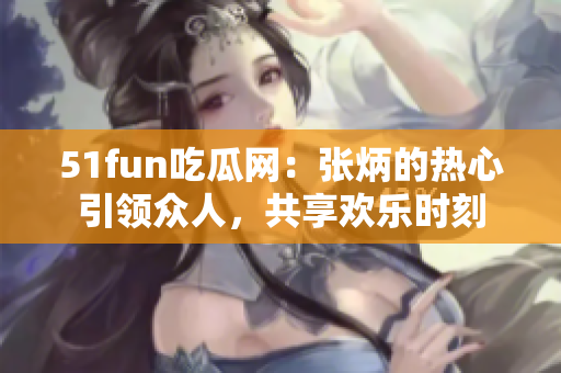 51fun吃瓜网：张炳的热心引领众人，共享欢乐时刻