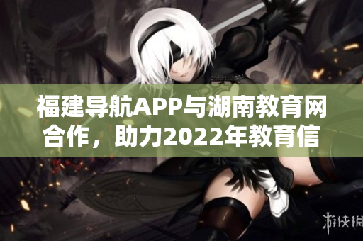 福建导航APP与湖南教育网合作，助力2022年教育信息服务