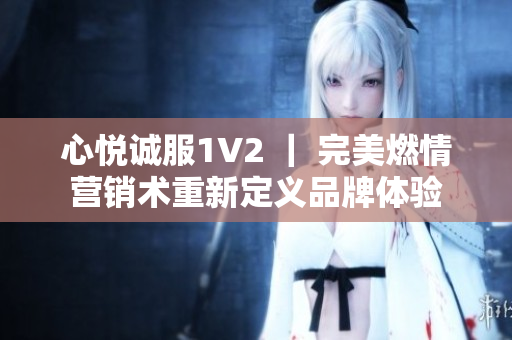 心悦诚服1V2 ｜ 完美燃情营销术重新定义品牌体验