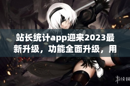 站长统计app迎来2023最新升级，功能全面升级，用户体验大幅提升