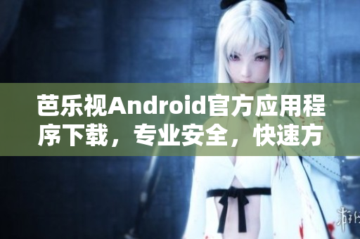 芭乐视Android官方应用程序下载，专业安全，快速方便