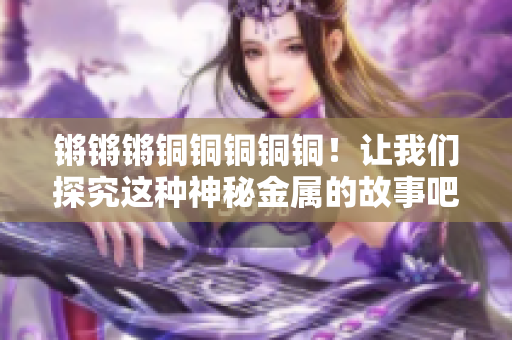 锵锵锵铜铜铜铜铜！让我们探究这种神秘金属的故事吧。