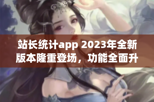 站长统计app 2023年全新版本隆重登场，功能全面升级，助您深度分析网站数据