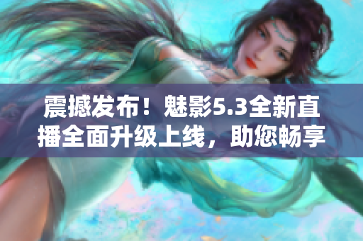 震撼发布！魅影5.3全新直播全面升级上线，助您畅享绝佳直播体验