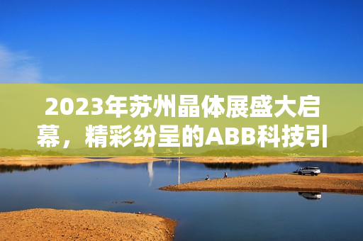 2023年苏州晶体展盛大启幕，精彩纷呈的ABB科技引领时代潮流