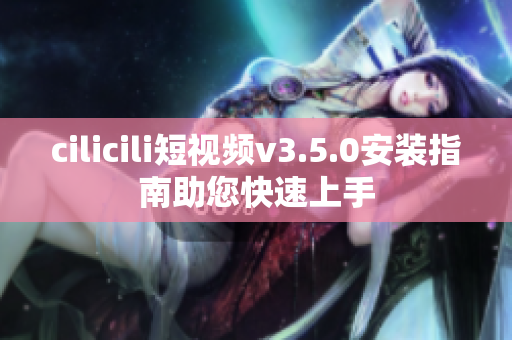 cilicili短视频v3.5.0安装指南助您快速上手