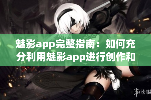 魅影app完整指南：如何充分利用魅影app进行创作和分享