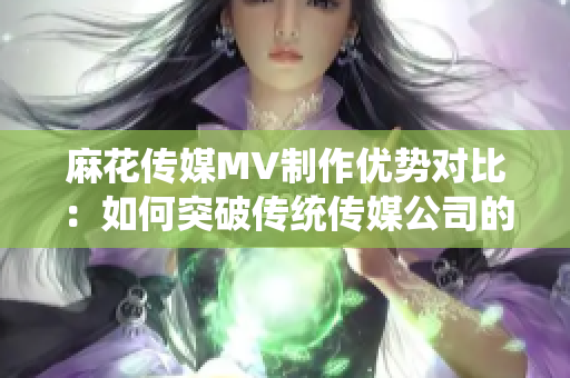 麻花传媒MV制作优势对比：如何突破传统传媒公司的创新经验？