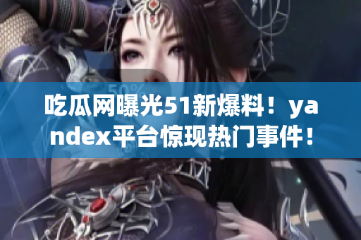 吃瓜网曝光51新爆料！yandex平台惊现热门事件！