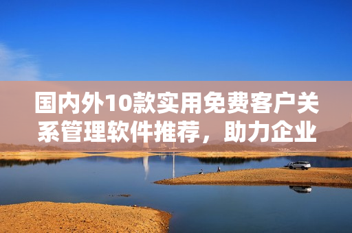 国内外10款实用免费客户关系管理软件推荐，助力企业管理解决方案