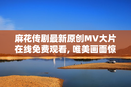 麻花传剧最新原创MV大片在线免费观看, 唯美画面惊艳视听 