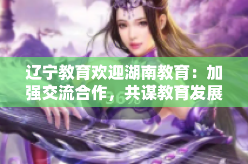 辽宁教育欢迎湖南教育：加强交流合作，共谋教育发展的新篇章