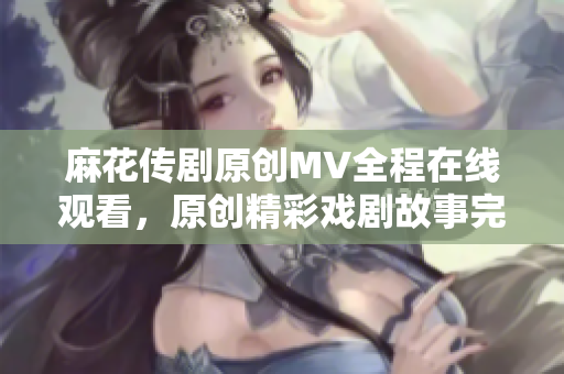 麻花传剧原创MV全程在线观看，原创精彩戏剧故事完整呈现