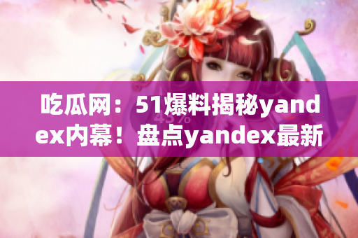 吃瓜网：51爆料揭秘yandex内幕！盘点yandex最新动向，揭秘内幕真相