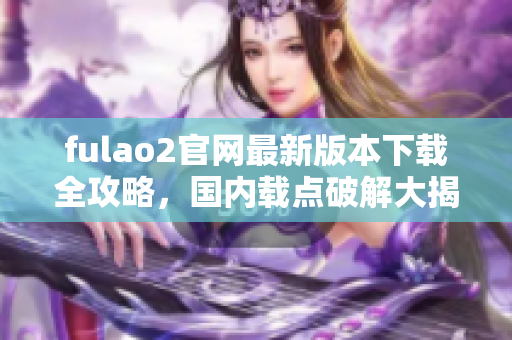 fulao2官网最新版本下载全攻略，国内载点破解大揭秘