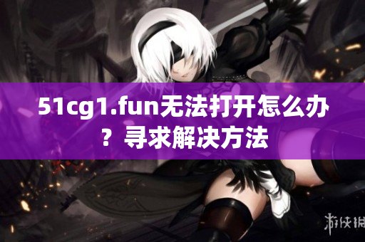 51cg1.fun无法打开怎么办？寻求解决方法