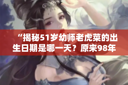 “揭秘51岁幼师老虎菜的出生日期是哪一天？原来98年的她已成熟幼师”