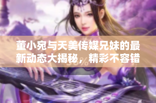 董小宛与天美传媒兄妹的最新动态大揭秘，精彩不容错过