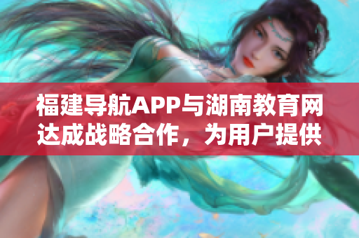 福建导航APP与湖南教育网达成战略合作，为用户提供更便捷的信息服务