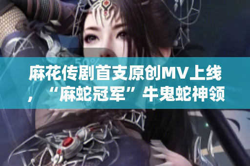 麻花传剧首支原创MV上线，“麻蛇冠军”牛鬼蛇神领衔演绎，火爆开播！