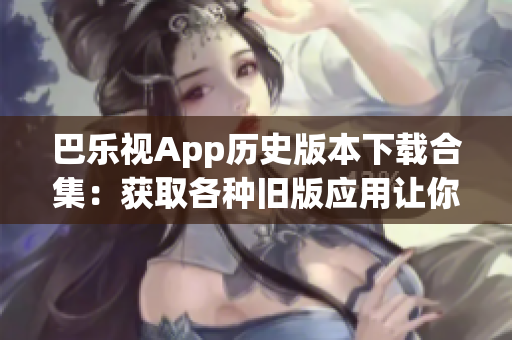 巴乐视App历史版本下载合集：获取各种旧版应用让你畅游历史版本的世界