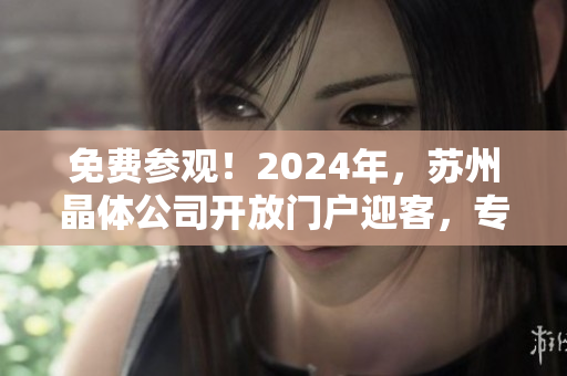 免费参观！2024年，苏州晶体公司开放门户迎客，专业指导助您了解晶体制造技术