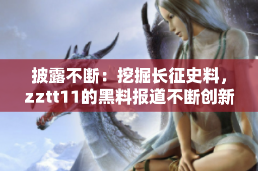 披露不断：挖掘长征史料，zztt11的黑料报道不断创新