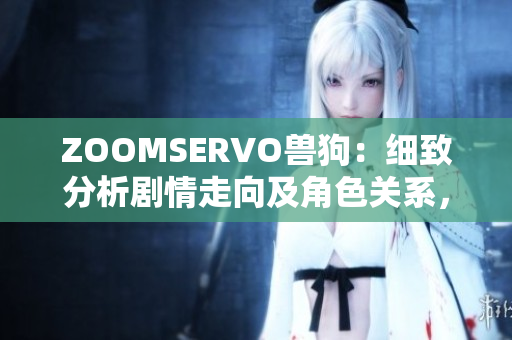 ZOOMSERVO兽狗：细致分析剧情走向及角色关系，揭示背后隐含的情感纠葛