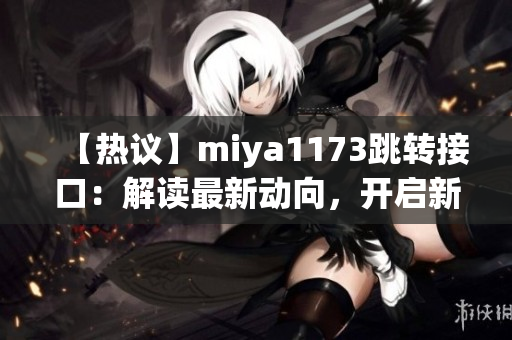 【热议】miya1173跳转接口：解读最新动向，开启新一轮探讨