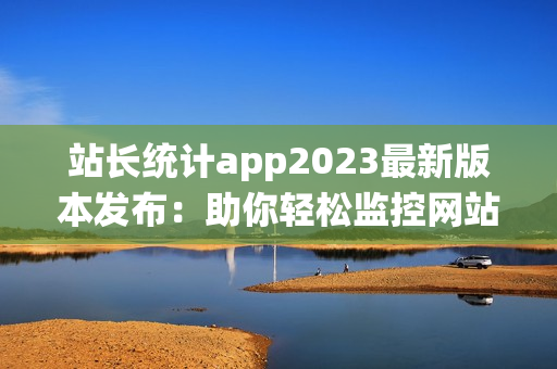 站长统计app2023最新版本发布：助你轻松监控网站数据