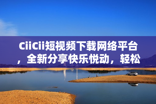 CiiCii短视频下载网络平台，全新分享快乐悦动，轻松下短视频