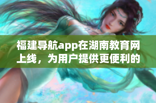 福建导航app在湖南教育网上线，为用户提供更便利的学习导航服务