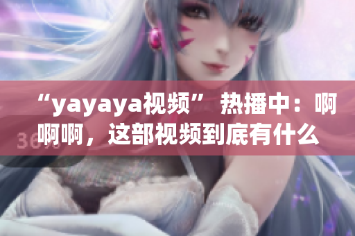 “yayaya视频” 热播中：啊啊啊，这部视频到底有什么魔力？观众大呼过瘾、热议不断！