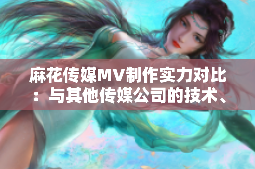 麻花传媒MV制作实力对比：与其他传媒公司的技术、创意和影响力比较