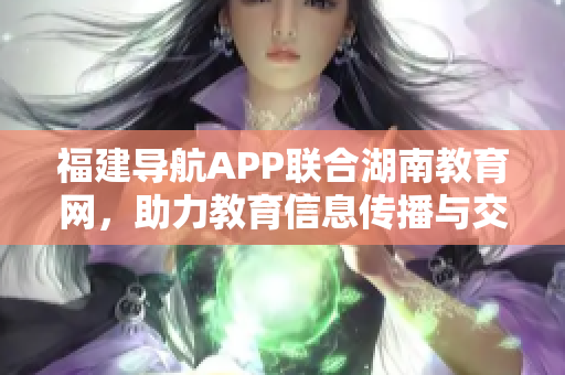 福建导航APP联合湖南教育网，助力教育信息传播与交流