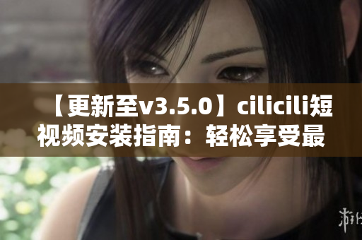 【更新至v3.5.0】cilicili短视频安装指南：轻松享受最新功能