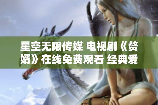 星空无限传媒 电视剧《赘婿》在线免费观看 经典爱情剧情尽收眼底