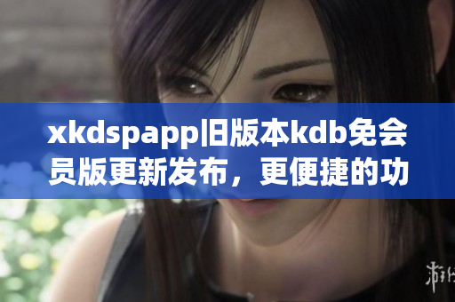 xkdspapp旧版本kdb免会员版更新发布，更便捷的功能体验