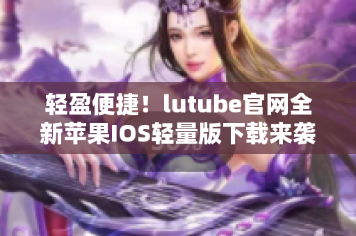 轻盈便捷！lutube官网全新苹果IOS轻量版下载来袭